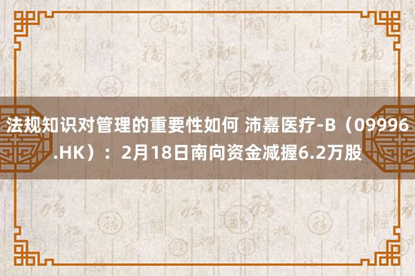 法规知识对管理的重要性如何 沛嘉医疗-B（09996.HK）：2月18日南向资金减握6.2万股