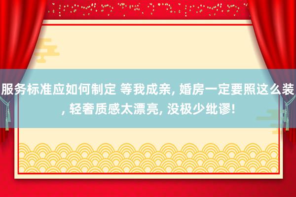 服务标准应如何制定 等我成亲, 婚房一定要照这么装, 轻奢质感太漂亮, 没极少纰谬!