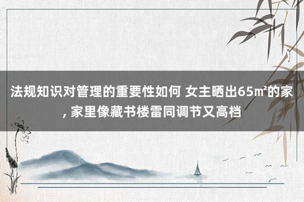 法规知识对管理的重要性如何 女主晒出65㎡的家, 家里像藏书楼雷同调节又高档