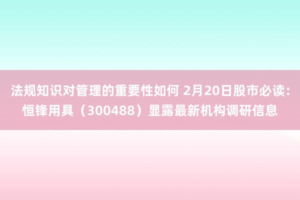 法规知识对管理的重要性如何 2月20日股市必读：恒锋用具（300488）显露最新机构调研信息